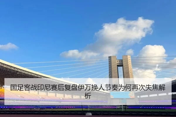 国足客战印尼赛后复盘伊万换人节奏为何再次失焦解析